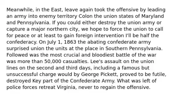 Meanwhile, in the East, leave again took the offensive by leading an army into enemy territory Colon the union states of Maryland and Pennsylvania. If you could either destroy the union army or capture a major northern city, we hope to force the union to call for peace or at least to gain foreign intervention I'll be half the confederacy. On July 1, 1863 the abating confederate army surprised union the units at the place in Southern Pennsylvania. Followed was the most crucial and bloodiest battle of the war was more than 50,000 casualties. Lee's assault on the union lines on the second and third days, including a famous but unsuccessful charge would by George Pickett, proved to be futile, destroyed Key part of the Confederate Army. What was left of police forces retreat Virginia, never to regain the offensive.