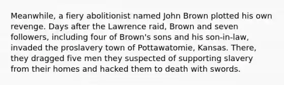 Meanwhile, a fiery abolitionist named John Brown plotted his own revenge. Days after the Lawrence raid, Brown and seven followers, including four of Brown's sons and his son-in-law, invaded the proslavery town of Pottawatomie, Kansas. There, they dragged five men they suspected of supporting slavery from their homes and hacked them to death with swords.