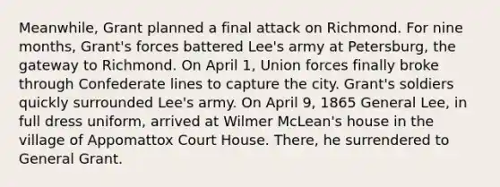 Meanwhile, Grant planned a final attack on Richmond. For nine months, Grant's forces battered Lee's army at Petersburg, the gateway to Richmond. On April 1, Union forces finally broke through Confederate lines to capture the city. Grant's soldiers quickly surrounded Lee's army. On April 9, 1865 General Lee, in full dress uniform, arrived at Wilmer McLean's house in the village of Appomattox Court House. There, he surrendered to General Grant.