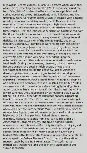Meanwhile, unemployment, at only 3.3 percent when Nixon took office, hit 6 percent by the end of 1970. Economists coined the term "stagflation" to describe the simultaneous problems of stalled economic growth (stagnation), rising inflation, and high unemployment. Consumer prices usually increased with a rapidly growing economy and rising employment. This was just the reverse, and there were no easy ways to fight the unusual combination of recession and inflation. Stagflation had at least three causes. First, the Johnson administration had financed both the Great Society social welfare programs and the Vietnam War without a major tax increase, thereby generating large federal deficits, a major expansion of the money supply, and price inflation. Second, U.S. companies were facing stiff competition from West Germany, Japan, and other emerging international industrial powers. Third, America's prosperity since 1945 had resulted in part from the ready availability of cheap sources of energy. No other nation was more dependent upon the automobile, and no other nation was more wasteful in its use of fossil fuels. During the seventies, however, oil and gasoline became scarcer and costlier. High energy prices and oil shortages took their toll on the economy. Just as America's domestic petroleum reserves began to dwindle and dependence upon foreign sources increased, the Organization of Petroleum Exporting Countries (OPEC) decided to use its huge oil supplies as a political and economic weapon. In 1973, the United States sent massive aid to Israel after a devastating Syrian-Egyptian attack that was launched on Yom Kippur, the holiest day on the Jewish calendar. OPEC responded by announcing that it would not sell oil to the United States and other nations supporting Israel in the so-called Yom Kippur War and that it was raising its oil prices by 400 percent. President Nixon alerted Americans to a stark new fact: "We are heading toward the most acute shortage of energy since the Second World War." He asked the airlines to reduce their flights, lowered the maximum speed limit on federal highways to 55 miles per hour, halted plans to convert electricity-generating plants from coal to oil, and urged all Americans to conserve energy. The Nixon administration responded erratically and ineffectively to stagflation, trying old remedies for a new problem. First, the president sought to reduce the federal deficit by raising taxes and cutting the budget. When the Democratic Congress refused to cooperate, he encouraged the Federal Reserve Board to reduce the nation's money supply by raising interest rates. The stock market immediately nosedived, and the economy plunged into the "Nixon recession."