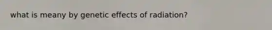 what is meany by genetic effects of radiation?