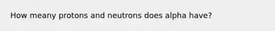 How meany protons and neutrons does alpha have?