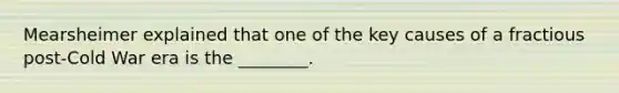 Mearsheimer explained that one of the key causes of a fractious post-Cold War era is the ________.
