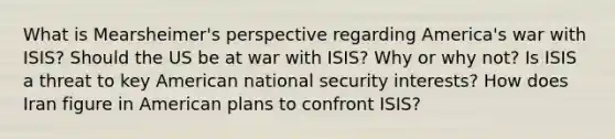 What is Mearsheimer's perspective regarding America's war with ISIS? Should the US be at war with ISIS? Why or why not? Is ISIS a threat to key American national security interests? How does Iran figure in American plans to confront ISIS?