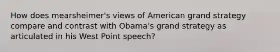 How does mearsheimer's views of American grand strategy compare and contrast with Obama's grand strategy as articulated in his West Point speech?