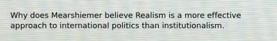 Why does Mearshiemer believe Realism is a more effective approach to international politics than institutionalism.