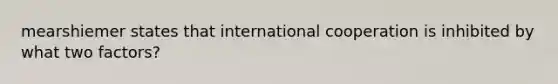 mearshiemer states that international cooperation is inhibited by what two factors?