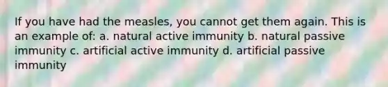 If you have had the measles, you cannot get them again. This is an example of: a. natural active immunity b. natural passive immunity c. artificial active immunity d. artificial passive immunity