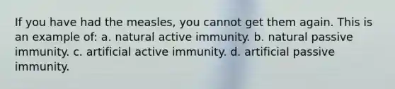 If you have had the measles, you cannot get them again. This is an example of: a. natural active immunity. b. natural passive immunity. c. artificial active immunity. d. artificial passive immunity.