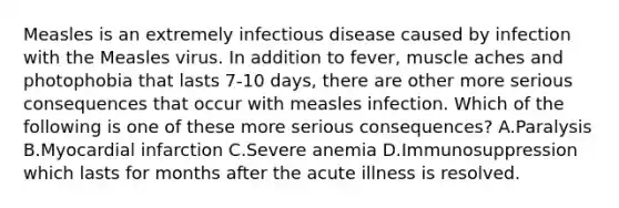 Measles is an extremely infectious disease caused by infection with the Measles virus. In addition to fever, muscle aches and photophobia that lasts 7-10 days, there are other more serious consequences that occur with measles infection. Which of the following is one of these more serious consequences? A.Paralysis B.Myocardial infarction C.Severe anemia D.Immunosuppression which lasts for months after the acute illness is resolved.