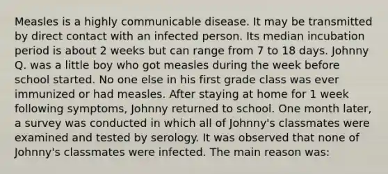 Measles is a highly communicable disease. It may be transmitted by direct contact with an infected person. Its median incubation period is about 2 weeks but can range from 7 to 18 days. Johnny Q. was a little boy who got measles during the week before school started. No one else in his first grade class was ever immunized or had measles. After staying at home for 1 week following symptoms, Johnny returned to school. One month later, a survey was conducted in which all of Johnny's classmates were examined and tested by serology. It was observed that none of Johnny's classmates were infected. The main reason was: