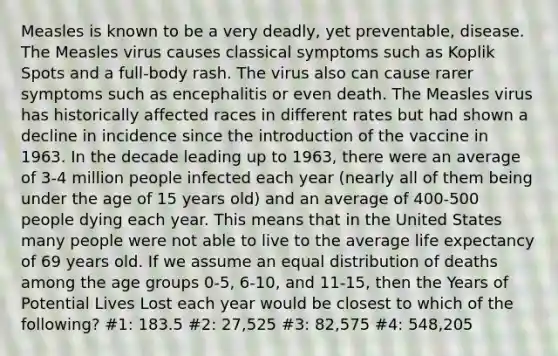 Measles is known to be a very deadly, yet preventable, disease. The Measles virus causes classical symptoms such as Koplik Spots and a full-body rash. The virus also can cause rarer symptoms such as encephalitis or even death. The Measles virus has historically affected races in different rates but had shown a decline in incidence since the introduction of the vaccine in 1963. In the decade leading up to 1963, there were an average of 3-4 million people infected each year (nearly all of them being under the age of 15 years old) and an average of 400-500 people dying each year. This means that in the United States many people were not able to live to the average life expectancy of 69 years old. If we assume an equal distribution of deaths among the age groups 0-5, 6-10, and 11-15, then the Years of Potential Lives Lost each year would be closest to which of the following? #1: 183.5 #2: 27,525 #3: 82,575 #4: 548,205