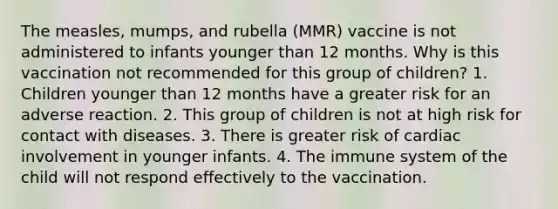 The measles, mumps, and rubella (MMR) vaccine is not administered to infants younger than 12 months. Why is this vaccination not recommended for this group of children? 1. Children younger than 12 months have a greater risk for an adverse reaction. 2. This group of children is not at high risk for contact with diseases. 3. There is greater risk of cardiac involvement in younger infants. 4. The immune system of the child will not respond effectively to the vaccination.