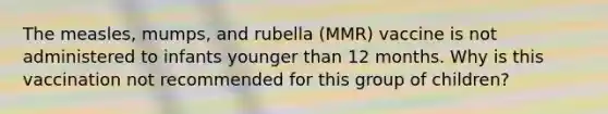 The measles, mumps, and rubella (MMR) vaccine is not administered to infants younger than 12 months. Why is this vaccination not recommended for this group of children?