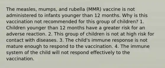 The measles, mumps, and rubella (MMR) vaccine is not administered to infants younger than 12 months. Why is this vaccination not recommended for this group of children? 1. Children younger than 12 months have a greater risk for an adverse reaction. 2. This group of children is not at high risk for contact with diseases. 3. The child's immune response is not mature enough to respond to the vaccination. 4. The immune system of the child will not respond effectively to the vaccination.