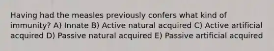 Having had the measles previously confers what kind of immunity? A) Innate B) Active natural acquired C) Active artificial acquired D) Passive natural acquired E) Passive artificial acquired