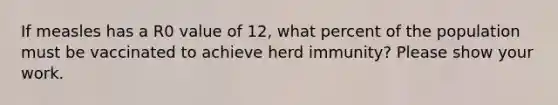 If measles has a R0 value of 12, what percent of the population must be vaccinated to achieve herd immunity? Please show your work.