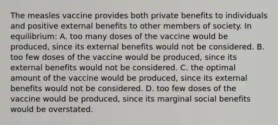 The measles vaccine provides both private benefits to individuals and positive external benefits to other members of society. In equilibrium: A. too many doses of the vaccine would be produced, since its external benefits would not be considered. B. too few doses of the vaccine would be produced, since its external benefits would not be considered. C. the optimal amount of the vaccine would be produced, since its external benefits would not be considered. D. too few doses of the vaccine would be produced, since its marginal social benefits would be overstated.