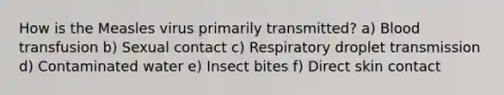 How is the Measles virus primarily transmitted? a) Blood transfusion b) Sexual contact c) Respiratory droplet transmission d) Contaminated water e) Insect bites f) Direct skin contact