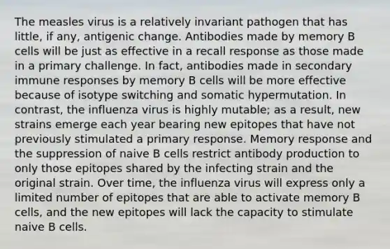 The measles virus is a relatively invariant pathogen that has little, if any, antigenic change. Antibodies made by memory B cells will be just as effective in a recall response as those made in a primary challenge. In fact, antibodies made in secondary immune responses by memory B cells will be more effective because of isotype switching and somatic hypermutation. In contrast, the influenza virus is highly mutable; as a result, new strains emerge each year bearing new epitopes that have not previously stimulated a primary response. Memory response and the suppression of naive B cells restrict antibody production to only those epitopes shared by the infecting strain and the original strain. Over time, the influenza virus will express only a limited number of epitopes that are able to activate memory B cells, and the new epitopes will lack the capacity to stimulate naive B cells.