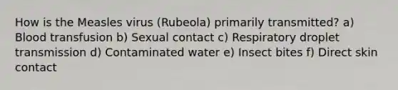 How is the Measles virus (Rubeola) primarily transmitted? a) Blood transfusion b) Sexual contact c) Respiratory droplet transmission d) Contaminated water e) Insect bites f) Direct skin contact