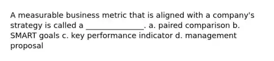 A measurable business metric that is aligned with a company's strategy is called a _______________. a. paired comparison b. <a href='https://www.questionai.com/knowledge/kYFBIs9CmO-smart-goals' class='anchor-knowledge'>smart goals</a> c. key performance indicator d. management proposal