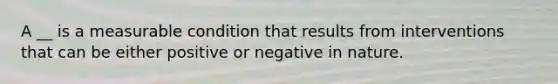 A __ is a measurable condition that results from interventions that can be either positive or negative in nature.