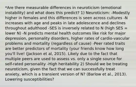 *Are there measurable differences in neuroticism (emotional instability) and what does this predict? 1) Neuroticism: -Modestly higher in females and this differences is seen across cultures -N increases with age and peaks in late adolescence and declines throughout adulthood -SES is inversely related to N (high SES = lower N) -N predicts mental health outcomes like risk for major depression, personality disorders, higher rates of cardio-vascular problems and mortality (regardless of cause) -Peer rated traits are better predictors of mortality (your friends know how long you'll live! (Jackson et al, 2015). Likely due to the fact that multiple peers are used to assess vs. only a single source for self-rated personality -High heritability 2) Should we be treating neuroticism, given the fact that we can successfully treat anxiety, which is a transient version of N? (Barlow et al., 2013). Lowering susceptibilities?