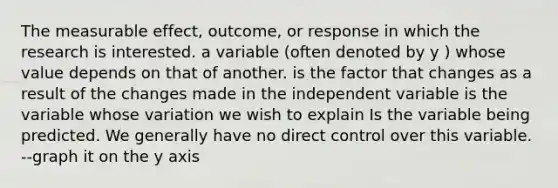 The measurable effect, outcome, or response in which the research is interested. a variable (often denoted by y ) whose value depends on that of another. is the factor that changes as a result of the changes made in the independent variable is the variable whose variation we wish to explain Is the variable being predicted. We generally have no direct control over this variable. --graph it on the y axis