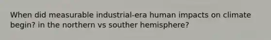 When did measurable industrial-era human impacts on climate begin? in the northern vs souther hemisphere?