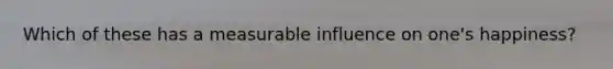 Which of these has a measurable influence on one's happiness?