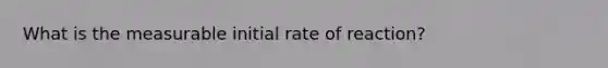 What is the measurable initial rate of reaction?