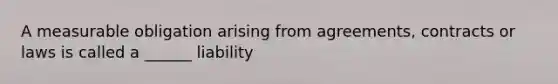 A measurable obligation arising from agreements, contracts or laws is called a ______ liability