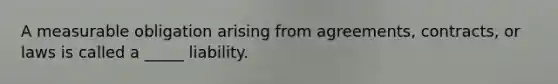 A measurable obligation arising from agreements, contracts, or laws is called a _____ liability.