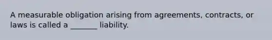 A measurable obligation arising from agreements, contracts, or laws is called a _______ liability.