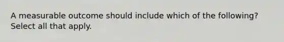 A measurable outcome should include which of the following? Select all that apply.