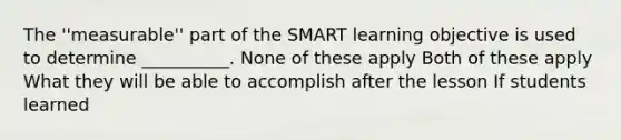 The ''measurable'' part of the SMART learning objective is used to determine __________. None of these apply Both of these apply What they will be able to accomplish after the lesson If students learned