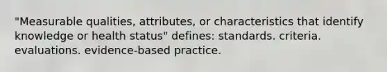 "Measurable qualities, attributes, or characteristics that identify knowledge or health status" defines: standards. criteria. evaluations. evidence-based practice.