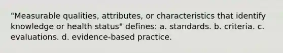 "Measurable qualities, attributes, or characteristics that identify knowledge or health status" defines: a. standards. b. criteria. c. evaluations. d. evidence-based practice.