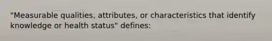 "Measurable qualities, attributes, or characteristics that identify knowledge or health status" defines: