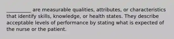 __________ are measurable qualities, attributes, or characteristics that identify skills, knowledge, or health states. They describe acceptable levels of performance by stating what is expected of the nurse or the patient.