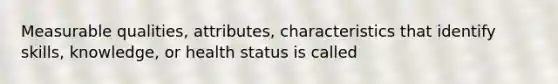 Measurable qualities, attributes, characteristics that identify skills, knowledge, or health status is called