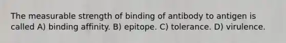 The measurable strength of binding of antibody to antigen is called A) binding affinity. B) epitope. C) tolerance. D) virulence.