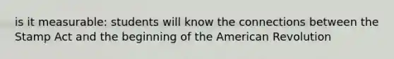 is it measurable: students will know the connections between the Stamp Act and the beginning of the American Revolution