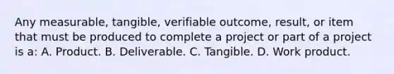 Any measurable, tangible, verifiable outcome, result, or item that must be produced to complete a project or part of a project is a: A. Product. B. Deliverable. C. Tangible. D. Work product.