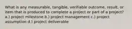 What is any measurable, tangible, verifiable outcome, result, or item that is produced to complete a project or part of a project? a.) project milestone b.) project management c.) project assumption d.) project deliverable