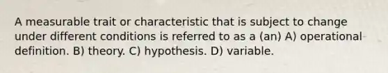 A measurable trait or characteristic that is subject to change under different conditions is referred to as a (an) A) operational definition. B) theory. C) hypothesis. D) variable.