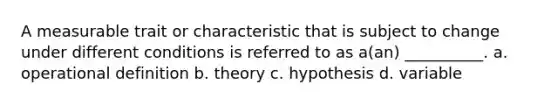 A measurable trait or characteristic that is subject to change under different conditions is referred to as a(an) __________. a. operational definition b. theory c. hypothesis d. variable