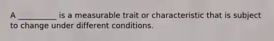 A __________ is a measurable trait or characteristic that is subject to change under different conditions.