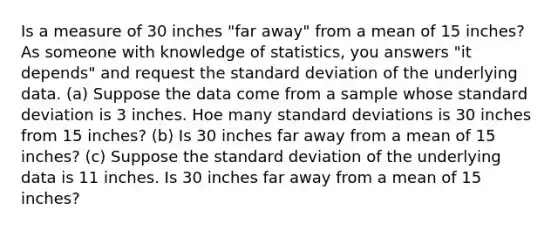 Is a measure of 30 inches "far away" from a mean of 15 inches? As someone with knowledge of statistics, you answers "it depends" and request the standard deviation of the underlying data. (a) Suppose the data come from a sample whose standard deviation is 3 inches. Hoe many standard deviations is 30 inches from 15 inches? (b) Is 30 inches far away from a mean of 15 inches? (c) Suppose the standard deviation of the underlying data is 11 inches. Is 30 inches far away from a mean of 15 inches?